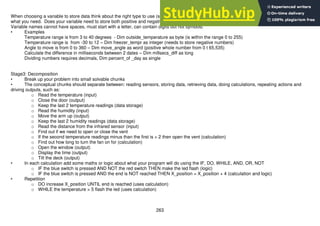 263
When choosing a variable to store data think about the right type to use (so as not to waste memory). But make sure you choose one that gives you
what you need. Does your variable need to store both positive and negative numbers? Whole or fractional numbers? Big or small?
Variable names cannot have spaces, must start with a letter, can contain digits but not symbols.
• Examples
Temperature range is from 3 to 40 degrees - Dim outside_temperature as byte (is within the range 0 to 255)
Temperature range is from -30 to 12 – Dim freezer_tempr as integer (needs to store negative numbers)
Angle to move is from 0 to 360 – Dim move_angle as word (positive whole number from 0 t 65,535)
Calculate the difference in milliseconds between 2 dates – Dim millsecs_diff as long
Dividing numbers requires decimals, Dim percent_of _day as single
Stage3: Decomposition
• Break up your problem into small solvable chunks
• The conceptual chunks should separate between: reading sensors, storing data, retrieving data, doing calculations, repeating actions and
driving outputs, such as:
o Read the temperature (input)
o Close the door (output)
o Keep the last 2 temperature readings (data storage)
o Read the humidity (input)
o Move the arm up (output)
o Keep the last 2 humidity readings (data storage)
o Read the distance from the infrared sensor (input)
o Find out if we need to open or close the vent
o If the second temperature readings minus than the first is > 2 then open the vent (calculation)
o Find out how long to turn the fan on for (calculation)
o Open the window (output)
o Display the time (output)
o Tilt the deck (output)
• In each calculation add some maths or logic about what your program will do using the IF, DO, WHILE, AND, OR, NOT
o IF the blue switch is pressed AND NOT the red switch THEN make the led flash (logic)
o IF the blue switch is pressed AND the end is NOT reached THEN X_position = X_position + 4 (calculation and logic)
• Repetition
o DO increase X_position UNTIL end is reached (uses calculation)
o WHILE the temperature > 5 flash the led (uses calculation)
 