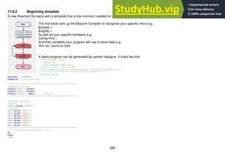 266
17.8.2 Beginning template
A new flowchart file starts with a template that is the minimum needed for a microcontroller program to function.
The first block sets up the Bascom Compiler to recognise your specific micro e.g.
$crystal =
$regfile =
As well as your specific hardware e.g.
Config Port...
And then variables your program will use to store data e.g.
Dim car_count as byte
A blank program can be generated by system designer, it looks like this:
' Project Name: Dice
' created by:
' block diagram name: BD_1
' Date:9/16/2011 10:51:15 AM
' Code autogenerated by System Designer from www.techideas.co.nz
'*****************************************************
'Compiler Setup
$crystal = 1000000
$regfile = "attiny461.dat"
'*****************************************************
'Hardware Configs
Config PORTA = Output
Config PORTB = Output
Config PINB.6 = Input 'red_sw
'*****************************************************
'Hardware aliases
'inputs
red_sw Alias PINB.6
'outputs
LED1 Alias PORTA.0
LED2 Alias PORTA.1
LED3 Alias PORTA.2
LED4 Alias PORTA.3
LED7 Alias PORTA.6
LED5 Alias PORTA.4
LED6 Alias PORTA.5
'*****************************************************
''------Program starts here --------
Do
Loop
'END
 