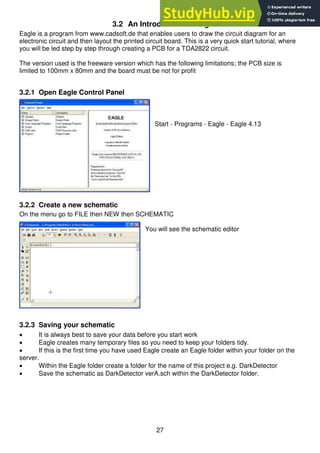 27
3.2 An Introduction to Eagle
Eagle is a program from www.cadsoft.de that enables users to draw the circuit diagram for an
electronic circuit and then layout the printed circuit board. This is a very quick start tutorial, where
you will be led step by step through creating a PCB for a TDA2822 circuit.
The version used is the freeware version which has the following limitations; the PCB size is
limited to 100mm x 80mm and the board must be not for profit
3.2.1 Open Eagle Control Panel
Start - Programs - Eagle - Eagle 4.13
3.2.2 Create a new schematic
On the menu go to FILE then NEW then SCHEMATIC
You will see the schematic editor
3.2.3 Saving your schematic
 It is always best to save your data before you start work
 Eagle creates many temporary files so you need to keep your folders tidy.
 If this is the first time you have used Eagle create an Eagle folder within your folder on the
server.
 Within the Eagle folder create a folder for the name of this project e.g. DarkDetector
 Save the schematic as DarkDetector verA.sch within the DarkDetector folder.
 