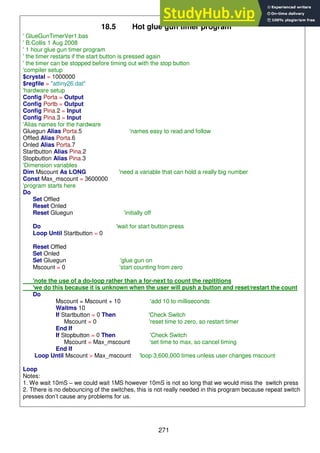 271
18.5 Hot glue gun timer program
' GlueGunTimerVer1.bas
' B.Collis 1 Aug 2008
' 1 hour glue gun timer program
' the timer restarts if the start button is pressed again
' the timer can be stopped before timing out with the stop button
'compiler setup
$crystal = 1000000
$regfile = "attiny26.dat"
'hardware setup
Config Porta = Output
Config Portb = Output
Config Pina.2 = Input
Config Pina.3 = Input
'Alias names for the hardware
Gluegun Alias Porta.5 'names easy to read and follow
Offled Alias Porta.6
Onled Alias Porta.7
Startbutton Alias Pina.2
Stopbutton Alias Pina.3
'Dimension variables
Dim Mscount As LONG 'need a variable that can hold a really big number
Const Max_mscount = 3600000
'program starts here
Do
Set Offled
Reset Onled
Reset Gluegun 'initially off
Do 'wait for start button press
Loop Until Startbutton = 0
Reset Offled
Set Onled
Set Gluegun 'glue gun on
Mscount = 0 'start counting from zero
'note the use of a do-loop rather than a for-next to count the repititions
'we do this because it is unknown when the user will push a button and reset/restart the count
Do
Mscount = Mscount + 10 'add 10 to milliseconds
Waitms 10
If Startbutton = 0 Then 'Check Switch
Mscount = 0 'reset time to zero, so restart timer
End If
If Stopbutton = 0 Then 'Check Switch
Mscount = Max_mscount 'set time to max, so cancel timing
End If
Loop Until Mscount > Max_mscount 'loop 3,600,000 times unless user changes mscount
Loop
Notes:
1. We wait 10mS – we could wait 1MS however 10mS is not so long that we would miss the switch press
2. Tthere is no debouncing of the switches, this is not really needed in this program because repeat switch
presses don’t cause any problems for us.
 