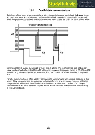 273
19.1 Parallel data communications
Both internal and external communications with microcontrollers are carried out via buses, these
are groups of wires. A bus is often 8 bits/wires (byte sized) however in systems with larger and
more complex microcontrollers and microprocessors these buses are often 16, 32 or 64 bits wide.
Communication is carried out using 8 or more bits at a time. This is efficient as an 8 bit bus can
carry numbers/codes form 0 to 255, a 16 bit bus can carry numbers/codes from 0 to 65,535 and 32
bits can carry numbers/codes from 0 to 4,294,967,295. So data can move fairly fast on a parallel
bus.
Parallel communication is often used by computers to communicate with printers, because of this
speed. Only one printer can be connected to the parallel port on a computer, however within the
computer itself all the devices on the bus are connected all the time to the data bus. They all
share access to the data, however only the device that is activated by the address bus wakes up
to receive/send data.
 