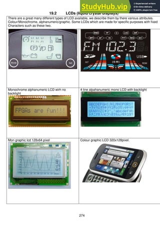 274
19.2 LCDs (liquid crystal displays)
There are a great many different types of LCD available, we describe them by there various attributes.
Colour/Monochrome, alphanumeric/graphic. Some LCDs which are made for specific purposes with fixed
Characters such as these two.
Monochrome alphanumeric LCD wirh no
backlight
4 line alpahanumeric mono LCD with backlight
Mon graphic lcd 128x64 pixel Colour graphic LCD 320x128pixel.
 