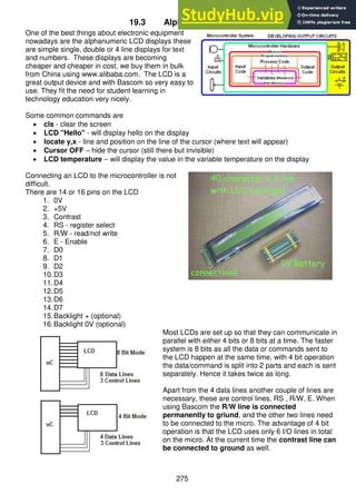 275
19.3 Alphanumeric LCDs
One of the best things about electronic equipment
nowadays are the alphanumeric LCD displays these
are simple single, double or 4 line displays for text
and numbers. These displays are becoming
cheaper and cheaper in cost, we buy them in bulk
from China using www.alibaba.com. The LCD is a
great output device and with Bascom so very easy to
use. They fit the need for student learning in
technology education very nicely.
Some common commands are
 cls - clear the screen
 LCD "Hello" - will display hello on the display
 locate y,x - line and position on the line of the cursor (where text will appear)
 Cursor OFF – hide the cursor (still there but invisible)
 LCD temperature – will display the value in the variable temperature on the display
Connecting an LCD to the microcontroller is not
difficult.
There are 14 or 16 pins on the LCD
1. 0V
2. +5V
3. Contrast
4. RS - register select
5. R/W - read/not write
6. E - Enable
7. D0
8. D1
9. D2
10.D3
11.D4
12.D5
13.D6
14.D7
15.Backlight + (optional)
16.Backlight 0V (optional)
Most LCDs are set up so that they can communicate in
parallel with either 4 bits or 8 bits at a time. The faster
system is 8 bits as all the data or commands sent to
the LCD happen at the same time, with 4 bit operation
the data/command is split into 2 parts and each is sent
separately. Hence it takes twice as long.
Apart from the 4 data lines another couple of lines are
necessary, these are control lines, RS , R/W, E. When
using Bascom the R/W line is connected
permanently to griund, and the other two lines need
to be connected to the micro. The advantage of 4 bit
operation is that the LCD uses only 6 I/O lines in total
on the micro. At the current time the contrast line can
be connected to ground as well.
 