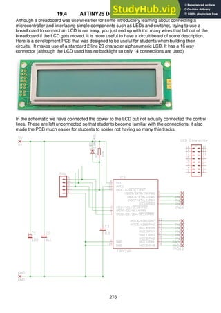 276
19.4 ATTINY26 Development PCB with LCD
Although a breadboard was useful earlier for some introductory learning about connecting a
microcontroller and interfacing simple components such as LEDs and switche;, trying to use a
breadboard to connect an LCD is not easy, you just end up with too many wires that fall out of the
breadboard if the LCD gets moved. It is more useful to have a circuit board of some description.
Here is a development PCB that was designed to be useful for students when building their
circuits. It makes use of a standard 2 line 20 character alphanumeric LCD. It has a 16 way
connector (although the LCD used has no backlight so only 14 connections are used)
In the schematic we have connected the power to the LCD but not actually connected the control
lines. These are left unconnected so that students become familiar with the connections, it also
made the PCB much easier for students to solder not having so many thin tracks.
 