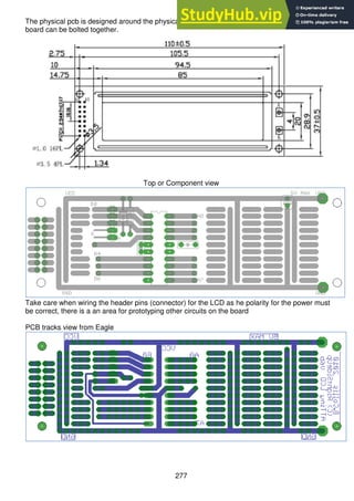 277
The physical pcb is designed around the physical dimensions of the LCD, so that the LCD and
board can be bolted together.
Top or Component view
Take care when wiring the header pins (connector) for the LCD as he polarity for the power must
be correct, there is a an area for prototyping other circuits on the board
PCB tracks view from Eagle
 