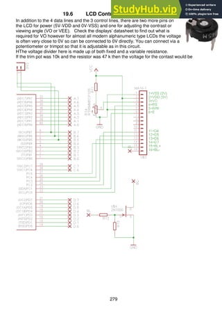 279
19.6 LCD Contrast Control
In addition to the 4 data lines and the 3 control lines, there are two more pins on
the LCD for power (5V-VDD and 0V-VSS) and one for adjusting the contrast or
viewing angle (VO or VEE). Check the displays’ datasheet to find out what is
required for VO however for almost all modern alphanumeric type LCDs the voltage
is often very close to 0V so can be connected to 0V directly. You can connect via a
potentiometer or trimpot so that it is adjustable as in this circuit.
HThe voltage divider here is made up of both fixed and a variable resistance.
If the trim pot was 10k and the resistor was 47 k then the voltage for the contast would be
 