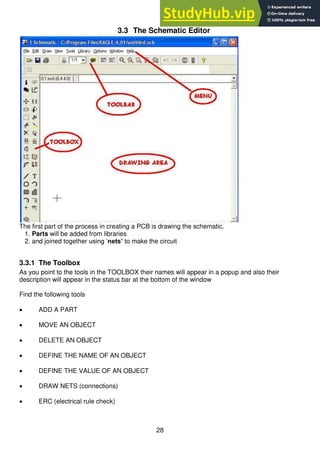 28
3.3 The Schematic Editor
The first part of the process in creating a PCB is drawing the schematic.
1. Parts will be added from libraries
2. and joined together using ‘nets’ to make the circuit
3.3.1 The Toolbox
As you point to the tools in the TOOLBOX their names will appear in a popup and also their
description will appear in the status bar at the bottom of the window
Find the following tools
 ADD A PART
 MOVE AN OBJECT
 DELETE AN OBJECT
 DEFINE THE NAME OF AN OBJECT
 DEFINE THE VALUE OF AN OBJECT
 DRAW NETS (connections)
 ERC (electrical rule check)
 