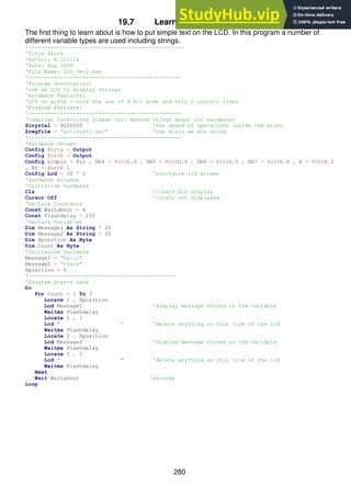 280
19.7 Learning to use the LCD
The first thing to learn about is how to put simple text on the LCD. In this program a number of
different variable types are used including strings.
'-------------------------------------------------
'Title Block
'Author: B.Collis
'Date: Aug 2009
'File Name: LCD_Ver2.bas
'------------------------------------------------
'Program Description:
'use an LCD to display strings
'Hardware Features:
'LCD on portb - note the use of 4 bit mode and only 2 control lines
'Program Features:
'------------------------------------------------
'Compiler Directives (these tell Bascom things about our hardware)
$crystal = 8000000 'the speed of operations inside the micro
$regfile = "attiny461.dat" 'the micro we are using
'------------------------------------------------
'Hardware Setups
Config Porta = Output
Config Portb = Output
Config Lcdpin = Pin , Db4 = Portb.3 , Db5 = Portb.4 , Db6 = Portb.5 , Db7 = Portb.6 , E = Portb.2
, Rs = Portb.1
Config Lcd = 20 * 2 'conifgure lcd screen
'Hardware Aliases
'Initialise hardware
Cls 'clears LCD display
Cursor Off 'cursor not displayed
'Declare Constants
Const Waitabout = 6
Const Flashdelay = 250
'Declare Variables
Dim Message1 As String * 20
Dim Message2 As String * 20
Dim Xposition As Byte
Dim Count As Byte
'Initialise Variable
Message1 = "hello"
Message2 = "there"
Xposition = 5
'----------------------------------------------
'Program starts here
Do
For Count = 1 To 3
Locate 1 , Xposition
Lcd Message1 'display message stored in the variable
Waitms Flashdelay
Locate 1 , 1
Lcd " " 'delete anything on this line of the lcd
Waitms Flashdelay
Locate 2 , Xposition
Lcd Message2 'display message stored in the variable
Waitms Flashdelay
Locate 2 , 1
Lcd " " 'delete anything on this line of the lcd
Waitms Flashdelay
Next
Wait Waitabout 'seconds
Loop
 