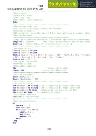 282
19.9 LCD Exerises
Here is a program that counts on the LCD
'-------------------------------------------------
'Title Block
'Author: B.Collis
'Date: Aug 2009
'File Name: LCD_Count1.bas
$sim
'------------------------------------------------
'Program Description:
'use an LCD to display strings and numbers
'Hardware Features:
'LCD on portb - note the use of 4 bit mode and only 2 control lines
'Program Features:
'------------------------------------------------
'Compiler Directives (these tell Bascom things about our hardware)
$crystal = 1000000 'the speed of operations inside the micro
$regfile = "attiny461.dat" 'the micro we are using
'------------------------------------------------
'Hardware Setups
Config Porta = Output
Config Portb = Output
Config Lcdpin = Pin , Db4 = Portb.3 , Db5 = Portb.4 , Db6 = Portb.5
, Db7 = Portb.6 , E = Portb.2 , Rs = Portb.1
Config Lcd = 20 * 2
'conifgure lcd screen
'Hardware Aliases
'Initialise hardware
Cls 'clears LCD display
Cursor Off 'cursor not displayed
'-----------------------------------------------
'Declare Constants
Const Waitabit = 2
Const Flashdelay = 250
'-----------------------------------------------
'Declare Variables
Dim Message1 As String * 20 'a variable to store some text
Dim Message2 As String * 20 'a variable to store some text
Dim Xposition As Byte 'position of the text on the LCD
Dim Count As Byte 'a variable to count
'Initialise Variable
Message1 = "my counter"
'----------------------------------------------
'Program starts here
Do
Locate 1 , 1
Lcd Message1
For Count = 1 To 20
Locate 2 , 1
Lcd Count
Waitms 500
Next
Loop
End
 