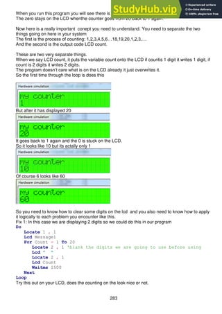 283
When you run this program you will see there is a problem with the displaying of the numbers
The zero stays on the LCD whenthe counter goes from 20 back to 1 again.
Now here is a really important conept you need to understand. You need to separate the two
things going on here in your system
The first is the process of counting: 1,2,3,4,5,6…18,19,20,1,2,3,…
And the second is the output code LCD count.
These are two very separate things.
When we say LCD count, it puts the variable count onto the LCD if countis 1 digit it writes 1 digit, if
count is 2 digits it writes 2 digits.
The program doesn’t care what is on the LCD already it just overwrites it.
So the first time through the loop is does this
But after it has displayed 20
It goes back to 1 again and the 0 is stuck on the LCD.
So it looks like 10 but its actally only 1
Of course 6 looks like 60
So you need to know how to clear some digits on the lcd and you also need to know how to apply
it logically to each problem you encounter like this.
Fix 1: In this case we are displaying 2 digits so we could do this in our program
Do
Locate 1 , 1
Lcd Message1
For Count = 1 To 20
Locate 2 , 1 'blank the digits we are going to use before using
Lcd " "
Locate 2 , 1
Lcd Count
Waitms 1500
Next
Loop
Try this out on your LCD, does the counting on the look nice or not.
 