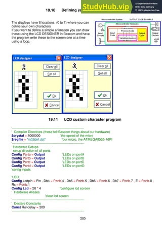 285
19.10 Defining your own LCD characters
The displays have 8 locations (0 to 7) where you can
define your own characters
If you want to define a simple animation you can draw
these using the LCD DESIGNER in Bascom and have
the program write these to the screen one at a time
using a loop.
19.11 LCD custom character program
'------------------------------------------------------------------
' Compiler Directives (these tell Bascom things about our hardware)
$crystal = 8000000 'the speed of the micro
$regfile = "m32def.dat" 'our micro, the ATMEGA8535-16PI
'------------------------------------------------------------------
' Hardware Setups
' setup direction of all ports
Config Porta = Output 'LEDs on portA
Config Portb = Output 'LEDs on portB
Config Portc = Output 'LEDs on portC
Config Portd = Output 'LEDs on portD
'config inputs
'LCD
Config Lcdpin = Pin , Db4 = Portb.4 , Db5 = Portb.5 , Db6 = Portb.6 , Db7 = Portb.7 , E = Portb.0 ,
Rs = Portb.1
Config Lcd = 20 * 4 'configure lcd screen
' Hardware Aliases
'clear lcd screen
'------------------------------------------------------------------
' Declare Constants
Const Rundelay = 300
'------------------------------------------------------------------
 