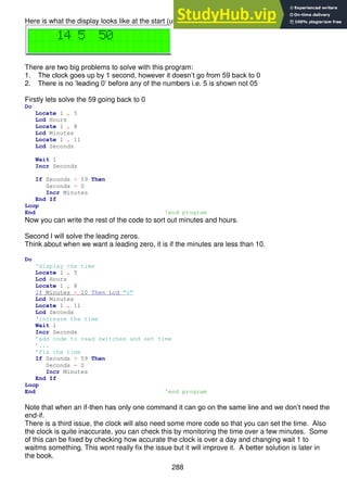 288
Here is what the display looks like at the start (using the simulator)
There are two big problems to solve with this program:
1. The clock goes up by 1 second, however it doesn’t go from 59 back to 0
2. There is no ‘leading 0’ before any of the numbers i.e. 5 is shown not 05
Firstly lets solve the 59 going back to 0
Do
Locate 1 , 5
Lcd Hours
Locate 1 , 8
Lcd Minutes
Locate 1 , 11
Lcd Seconds
Wait 1
Incr Seconds
If Seconds > 59 Then
Seconds = 0
Incr Minutes
End If
Loop
End 'end program
Now you can write the rest of the code to sort out minutes and hours.
Second I will solve the leading zeros.
Think about when we want a leading zero, it is if the minutes are less than 10.
Do
‘display the time
Locate 1 , 5
Lcd Hours
Locate 1 , 8
If Minutes < 10 Then Lcd "0"
Lcd Minutes
Locate 1 , 11
Lcd Seconds
‘increase the time
Wait 1
Incr Seconds
’add code to read switches and set time
’...
’fix the time
If Seconds > 59 Then
Seconds = 0
Incr Minutes
End If
Loop
End 'end program
Note that when an if-then has only one command it can go on the same line and we don’t need the
end-if.
There is a third issue, the clock will also need some more code so that you can set the time. Also
the clock is quite inaccurate, you can check this by monitoring the time over a few minutes. Some
of this can be fixed by checking how accurate the clock is over a day and changing wait 1 to
waitms something. This wont really fix the issue but it will improve it. A better solution is later in
the book.
 
