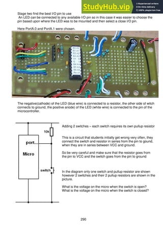 290
Stage two find the best I/O pin to use
An LED can be connected to any available I/O pin so in this case it was easier to choose the
pin based upon where the LED was to be mounted and then select a close I/O pin.
Here PortA.0 and PortA.1 were chosen.
The negative(cathode) of the LED (blue wire) is connected to a resistor, the other side of witch
connects to ground, the positive anode) of the LED (white wire) is connected to the pin of the
microcontroller.
Adding 2 switches – each switch requires its own pullup resistor
This is a circuit that students initially get wrong very often, they
connect the switch and resistor in series from the pin to gound,
when they are in series between VCC and ground.
So be very careful and make sure that the resistor goes from
the pin to VCC and the switch goes from the pin to ground
In the diagram only one switch and pullup resistor are shown
however 2 switches and their 2 pullup resistors are shown in the
picture.
What is the voltage on the micro when the switch is open?
What is the voltage on the micro when the switch is closed?
 