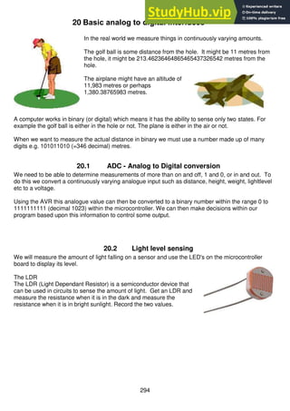 294
20 Basic analog to digital interfaces
In the real world we measure things in continuously varying amounts.
The golf ball is some distance from the hole. It might be 11 metres from
the hole, it might be 213.46236464865465437326542 metres from the
hole.
The airplane might have an altitude of
11,983 metres or perhaps
1,380.38765983 metres.
A computer works in binary (or digital) which means it has the ability to sense only two states. For
example the golf ball is either in the hole or not. The plane is either in the air or not.
When we want to measure the actual distance in binary we must use a number made up of many
digits e.g. 101011010 (=346 decimal) metres.
20.1 ADC - Analog to Digital conversion
We need to be able to determine measurements of more than on and off, 1 and 0, or in and out. To
do this we convert a continuously varying analogue input such as distance, height, weight, lighltlevel
etc to a voltage.
Using the AVR this analogue value can then be converted to a binary number within the range 0 to
1111111111 (decimal 1023) within the microcontroller. We can then make decisions within our
program based upon this information to control some output.
20.2 Light level sensing
We will measure the amount of light falling on a sensor and use the LED's on the microcontroller
board to display its level.
The LDR
The LDR (Light Dependant Resistor) is a semiconductor device that
can be used in circuits to sense the amount of light. Get an LDR and
measure the resistance when it is in the dark and measure the
resistance when it is in bright sunlight. Record the two values.
 