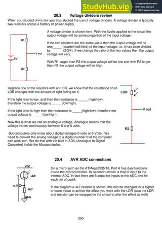 295
20.3 Voltage dividers review
When you studied ohms law you also studied the use of voltage dividers. A voltage divider is typically
two resistors across a battery or power supply.
A voltage divider is shown here. With the 5volts applied to the circuit the
output voltage will be some proportion of the input voltage.
If the two resistors are the same value then the output voltage will be
one_____ (quarter/half/third) of the input voltage; i.e. it has been divided
by ______ (2/3/4). If we change the ratio of the two values then the output
voltage will vary.
With R1 larger than R2 the output voltage will be low and with R2 larger
than R1 the output voltage will be high.
Replace one of the resistors with an LDR, we know that the resistance of an
LDR changes with the amount of light falling on it.
If the light level is low, and then the resistance is _____ (high/low),
therefore the output voltage is _____ (low/high).
If the light level is high then the resistance is _____(high/low), therefore the
output voltage is _____ (low/high).
Now this is what we call an analogue voltage. Analogue means that the
voltage varies continuously between 0 and 5 volts.
But computers only know about digital voltages 0 volts or 5 Volts. We
need to convert the analog voltage to a digital number that the computer
can work with. We do that with the built in ADC (Analogue to Digital
Converter) inside the Microcontroller.
20.4 AVR ADC connections
On a micro such as the ATMega8535/16, Port A has dual functions
inside the microcontroller. Its second function is that of input to the
internal ADC. In fact there are 8 separate inputs to the ADC one for
each pin of portA.
In the diagram a 4k7 resistor is shown, this can be changed for a higher
or lower value to achive the effect you want with the LDR (also the LDR
and resistor can be swapped in the circuit to alter the effect as well)
 