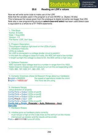 298
20.6 Reading an LDR’s values
Now we will write some code to make use of the LDR.
Note that the variable used in this program is of size WORD i.e. 2bytes (16 bits)
This is because the values given from the analogue to digital converter are bigger than 255.
Note also a new programming structure select-case-end select has been used.Select-case
is equivalent to a whole lot of IF-THEN statements
'------------------------------------------------------------------
' 1. Title Block
' Author: B.Collis
' Date: 7 Aug 2003
' Version: 1.0
' File Name: LDR_Ver1.bas
'------------------------------------------------------------------
' 2. Program Description:
' This program displays light level on the LEDs of portc
' 3. Hardware Features:
' LEDs as outputs
' An LDR is connected in a voltage divider circuit to portA.0
' in the dark the voltage is close to 0 volts, the ADC will read a low number
' in bright sunlight the voltage is close to 5V, the ADC will be a high value
' 4. Software Features:
' ADC converts input voltage level to a number in range from 0 to 1023
' Select Case to choose one of 8 values to turn on the corresponding LED
' 1023, 895, 767, 639, 511, 383, 255, 127,
' ------------------------------------------------------------------
' 5. Compiler Directives (these tell Bascom things about our hardware)
$crystal = 8000000 'the speed of operations inside the micro
$regfile = "m8535.dat" ' the micro we are using
'------------------------------------------------------------------
' 6. Hardware Setups
' setup direction of all ports
Config Porta = Output 'LEDs on portA
Config Portb = Output 'LEDs on portB
Config Portc = Output 'LEDs on portC
Config Pina.0 = input ' LDR
Config Portd = Output 'LEDs on portD
Config Adc = Single , Prescaler = Auto, Reference = Avcc
Start Adc
' 7. Hardware Aliases
' 8. initialise ports so hardware starts correctly
' must not put a high on the 2 adc lines as this will turn on the micros
' internal pull up resistor and the results will be erratic
Portc = &B11111100 'turns off LEDs
'------------------------------------------------------------------
 