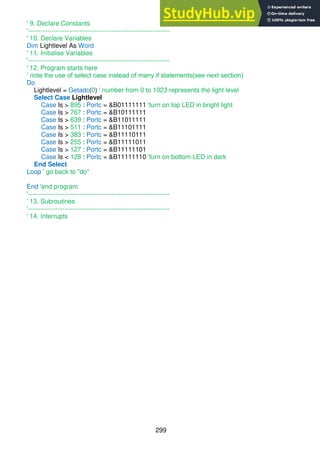 299
' 9. Declare Constants
'------------------------------------------------------------------
' 10. Declare Variables
Dim Lightlevel As Word
' 11. Initialise Variables
'------------------------------------------------------------------
' 12. Program starts here
‘ note the use of select case instead of many if statements(see next section)
Do
Lightlevel = Getadc(0) ' number from 0 to 1023 represents the light level
Select Case Lightlevel
Case Is > 895 : Portc = &B01111111 'turn on top LED in bright light
Case Is > 767 : Portc = &B10111111
Case Is > 639 : Portc = &B11011111
Case Is > 511 : Portc = &B11101111
Case Is > 383 : Portc = &B11110111
Case Is > 255 : Portc = &B11111011
Case Is > 127 : Portc = &B11111101
Case Is < 128 : Portc = &B11111110 'turn on bottom LED in dark
End Select
Loop ' go back to "do"
End 'end program
'------------------------------------------------------------------
' 13. Subroutines
'------------------------------------------------------------------
' 14. Interrupts
 