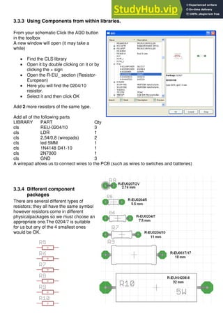 30
3.3.3 Using Components from within libraries.
From your schematic Click the ADD button
in the toolbox
A new window will open (it may take a
while)
 Find the CLS library
 Open it by double clicking on it or by
clicking the + sign
 Open the R-EU_ section (Resistor-
European)
 Here you will find the 0204/10
resistor.
 Select it and then click OK
Add 2 more resistors of the same type.
Add all of the following parts
LIBRARY PART Qty
cls REU-0204/10 3
cls LDR 1
cls 2,54/0,8 (wirepads) 2
cls led 5MM 1
cls 1N4148 D41-10 1
cls 2N7000 1
cls GND 3
A wirepad allows us to connect wires to the PCB (such as wires to switches and batteries)
3.3.4 Different component
packages
There are several different types of
resistors; they all have the same symbol
however resistors come in different
physicalpackages so we must choose an
appropriate one.The 0204/7 is suitable
for us but any of the 4 smallest ones
would be OK.
 
