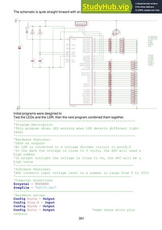 301
The schematic is quite straight forward with an LDR on PinA.0.
Initial programs were desgined to
Test the LEDs and the LDR, then the next program combined them together.
'-------------------------------------------------------------
'Program Description
'This program shows LED working when LDR detects different light
level
'-------------------------------------------------------------
'Hardware features:
'LEDs as outputs
'An LDR is connected in a voltage divider circuit to portA.0
'In the dark the voltage is close to 0 volts, the ADC will read a
high number
'In bright sunlight the voltage is close to 5v, the AVC will be a
high value
'------------------------------------------------------------
'Software features:
'ADC converts input voltage level to a number in range from 0 to 1023
'-----------------------------------------------------------
'Computer directives
$crystal = 8000000
$regfile = "m8535.dat"
'------------------------------------------------------------
'Hardware setups
Config Porta = Output
Config Pina.0 = Input
Config Portb = Output
Config Portc = Output 'make these micro pins
outputs
 