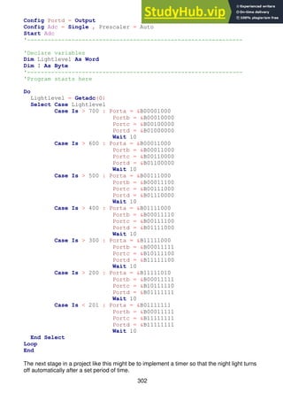 302
Config Portd = Output
Config Adc = Single , Prescaler = Auto
Start Adc
'---------------------------------------------------------------
'Declare variables
Dim Lightlevel As Word
Dim I As Byte
'---------------------------------------------------------------
'Program starts here
Do
Lightlevel = Getadc(0)
Select Case Lightlevel
Case Is > 700 : Porta = &B00001000
Portb = &B00010000
Portc = &B00100000
Portd = &B01000000
Wait 10
Case Is > 600 : Porta = &B00011000
Portb = &B00011000
Portc = &B00110000
Portd = &B01100000
Wait 10
Case Is > 500 : Porta = &B00111000
Portb = &B00011100
Portc = &B00111000
Portd = &B01110000
Wait 10
Case Is > 400 : Porta = &B01111000
Portb = &B00011110
Portc = &B00111100
Portd = &B01111000
Wait 10
Case Is > 300 : Porta = &B11111000
Portb = &B00011111
Portc = &B10111100
Portd = &B11111100
Wait 10
Case Is > 200 : Porta = &B11111010
Portb = &B00011111
Portc = &B10111110
Portd = &B01111111
Wait 10
Case Is < 201 : Porta = &B01111111
Portb = &B00011111
Portc = &B11111111
Portd = &B11111111
Wait 10
End Select
Loop
End
The next stage in a project like this might be to implement a timer so that the night light turns
off automatically after a set period of time.
 