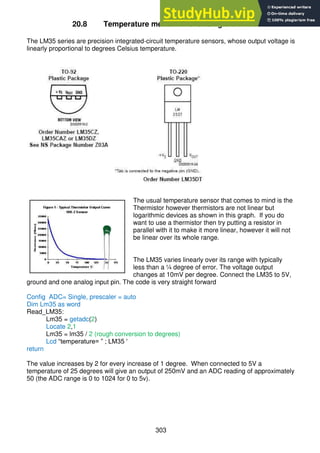 303
20.8 Temperature measurement using the LM35
The LM35 series are precision integrated-circuit temperature sensors, whose output voltage is
linearly proportional to degrees Celsius temperature.
The usual temperature sensor that comes to mind is the
Thermistor however thermistors are not linear but
logarithmic devices as shown in this graph. If you do
want to use a thermistor then try putting a resistor in
parallel with it to make it more linear, however it will not
be linear over its whole range.
The LM35 varies linearly over its range with typically
less than a ¼ degree of error. The voltage output
changes at 10mV per degree. Connect the LM35 to 5V,
ground and one analog input pin. The code is very straight forward
Config ADC= Single, prescaler = auto
Dim Lm35 as word
Read_LM35:
Lm35 = getadc(2)
Locate 2,1
Lm35 = lm35 / 2 (rough conversion to degrees)
Lcd “temperature= ” ; LM35 '
return
The value increases by 2 for every increase of 1 degree. When connected to 5V a
temperature of 25 degrees will give an output of 250mV and an ADC reading of approximately
50 (the ADC range is 0 to 1024 for 0 to 5v).
 