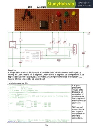 304
20.9 A simple temperature display
Algorithm:
In this project there is no display apart from the LEDs so the temperature is displayed by
flashing the LEDs, Red is 10s of degrees, Green is units of degrees. So a temperature of 23
degrees celcius will be displayed as the red LED flashing twice followed by the green LED
flashing 3 times, followed by a 2 second wait.
Here is the code for this
'------------------------------------------------------------------
' Author: B.Collis
' Date: 19 June 2010
' File Name: Tiny45_temprV3.bas
'------------------------------------------------------------------
' Program Description:
' reads LM35 connected to ADC and displays temp by flashing leds
' Hardware Features:
' _____
' RESET -| |- VCC
' LM35 - ADC3/PB3 -| |- PB2/ADC1 - RED LED
' ADC2/PB4 -| |- PB1 - GRN LED
' GND -|_____|- PB0 - YEL LED
'
'------------------------------------------------------------------
It is good
practice to
include a title
block and full
description of
your hardware
and program at
the beginning of
your code.
With a small
micro a simple
text diagram
was created to
show the
connections.
'Compiler Directives (these tell Bascom things about the hardware)
$regfile = "attiny45.dat" 'the micro we are using
 