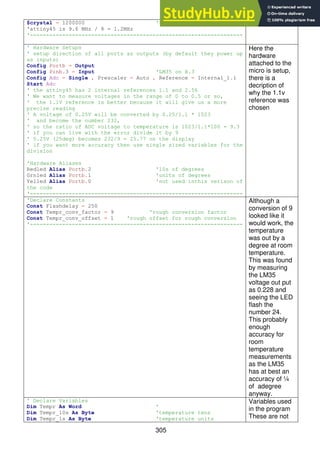 305
$crystal = 1200000 'the speed of the micro
'attiny45 is 9.6 MHz / 8 = 1.2MHz
'------------------------------------------------------------------
' Hardware Setups
' setup direction of all ports as outputs (by default they power up
as inputs)
Config Portb = Output
Config Pinb.3 = Input 'LM35 on B.3
Config Adc = Single , Prescaler = Auto , Reference = Internal_1.1
Start Adc
' the attiny45 has 2 internal references 1.1 and 2.56
' We want to measure voltages in the range of 0 to 0.5 or so,
' the 1.1V reference is better because it will give us a more
precise reading
' A voltage of 0.25V will be converted by 0.25/1.1 * 1023
' and become the number 232,
' so the ratio of ADC voltage to temperature is 1023/1.1*100 = 9.3
' if you can live with the error divide it by 9
' 0.25V (25deg) becomes 232/9 = 25.77 on the display
' if you want more accuracy then use single sized variables for the
division
'Hardware Aliases
Redled Alias Portb.2 '10s of degrees
Grnled Alias Portb.1 'units of degrees
Yelled Alias Portb.0 'not used inthis verison of
the code
'------------------------------------------------------------------
Here the
hardware
attached to the
micro is setup,
there is a
decription of
why the 1.1v
reference was
chosen
'Declare Constants
Const Flashdelay = 250
Const Tempr_conv_factor = 9 'rough conversion factor
Const Tempr_conv_offset = 1 'rough offset for rough conversion
'------------------------------------------------------------------
Although a
conversion of 9
looked like it
would work, the
temperature
was out by a
degree at room
temperature.
This was found
by measuring
the LM35
voltage out put
as 0.228 and
seeing the LED
flash the
number 24.
This probably
enough
accuracy for
room
temperature
measurements
as the LM35
has at best an
accuracy of ¼
of adegree
anyway.
' Declare Variables
Dim Tempr As Word '
Dim Tempr_10s As Byte 'temperature tens
Dim Tempr_1s As Byte 'temperature units
Variables used
in the program
These are not
 