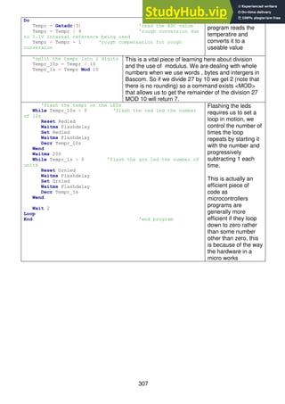 307
Do
Tempr = Getadc(3) 'read the ADC value
Tempr = Tempr / 9 'rough conversion due
to 1.1V internal reference being used
Tempr = Tempr - 1 'rough compensation for rough
conversion
The first part of the
program reads the
temperatire and
converts it to a
useable value
'split the tempr into 2 digits
Tempr_10s = Tempr / 10
Tempr_1s = Tempr Mod 10
This is a vital piece of learning here about division
and the use of modulus. We are dealing with whole
numbers when we use words , bytes and intergers in
Bascom. So if we divide 27 by 10 we get 2 (note that
there is no rounding) so a command exists <MOD>
that allows us to get the remainder of the division 27
MOD 10 will return 7.
'flash the tempr on the LEDs
While Tempr_10s > 0 'flash the red led the number
of 10s
Reset Redled
Waitms Flashdelay
Set Redled
Waitms Flashdelay
Decr Tempr_10s
Wend
Waitms 200
While Tempr_1s > 0 'flash the grn led the number of
units
Reset Grnled
Waitms Flashdelay
Set Grnled
Waitms Flashdelay
Decr Tempr_1s
Wend
Wait 2
Loop
End 'end program
Flashing the leds
requires us to set a
loop in motion, we
control the number of
times the loop
repeats by starting it
with the number and
progressively
subtracting 1 each
time.
This is actually an
efficient piece of
code as
microcontrollers
programs are
generally more
efficient if they loop
down to zero rather
than some number
other than zero, this
is because of the way
the hardware in a
micro works
 