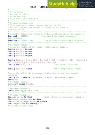 308
20.10 LM35 temperature display
'------------------------------------------------------------------
' Title Block
' Author: B.Collis
' Date: Nov 2011
' File Name: LM35_Ver2.bas
' ------------------------------------------------------------------
' Program Description:
' This program displays temperature on the LCD
' An LM35 temperature sensor is connected to portA.0
' LCD to PortB
' ------------------------------------------------------------------
' Compiler Directives (these tell Bascom things about our hardware)
$crystal = 8000000 'the speed the micro porcesses
instructions
$regfile = "m16def.dat" 'the particular micro we are using
' ------------------------------------------------------------------
' Hardware Setups
' setup direction of all ports, initially as outputs
Config Porta = Output
Config Portb = Output
Config Portc = Output
Config Portd = Output
Config Lcdpin = Pin , Db4 = Portb.4 , Db5 = Portb.5 , Db6 = Portb.6 ,
Db7 = Portb.7 , E = Portb.1 , Rs = Portb.0
Config Lcd = 20 * 4 'configure lcd screen
Config Pina.0 = Input 'LM35 temperature sensor
'setup the ADC to do a conversion whenever we use the command
getadc()
Config Adc = Single , Prescaler = Auto , Reference = Avcc
Start Adc
' Hardware Aliases
Backlight Alias Portd.4
' ------------------------------------------------------------------
' Declare Constants
Const Reading_delay = 2000
' ------------------------------------------------------------------
' Declare Variables
Dim Adc_value As Word '10bit adc value needs word variable
Dim Rough_temperature As Byte
Dim Accurate_temperature As Single
Dim Temperature As String * 5
' Initialise Variables
 