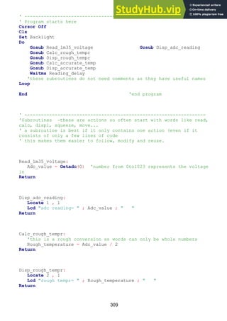 309
' ------------------------------------------------------------------
' Program starts here
Cursor Off
Cls
Set Backlight
Do
Gosub Read_lm35_voltage Gosub Disp_adc_reading
Gosub Calc_rough_tempr
Gosub Disp_rough_tempr
Gosub Calc_accurate_temp
Gosub Disp_accurate_temp
Waitms Reading_delay
'these subroutines do not need comments as they have useful names
Loop
End 'end program
' ------------------------------------------------------------------
'Subroutines -these are actions so often start with words like read,
calc, displ, squeeze, move...
' a subroutine is best if it only contains one action (even if it
consists of only a few lines of code
' this makes them easier to follow, modify and reuse.
Read_lm35_voltage:
Adc_value = Getadc(0) 'number from 0to1023 represents the voltage
in
Return
Disp_adc_reading:
Locate 1 , 1
Lcd "adc reading= " ; Adc_value ; " "
Return
Calc_rough_tempr:
'this is a rough conversion as words can only be whole numbers
Rough_temperature = Adc_value / 2
Return
Disp_rough_tempr:
Locate 2 , 1
Lcd "rough tempr= " ; Rough_temperature ; " "
Return
 