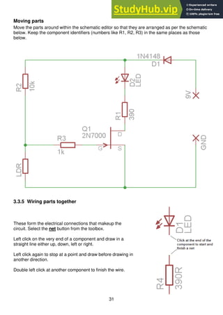 31
Moving parts
Move the parts around within the schematic editor so that they are arranged as per the schematic
below. Keep the component identifiers (numbers like R1, R2, R3) in the same places as those
below.
3.3.5 Wiring parts together
These form the electrical connections that makeup the
circuit. Select the net button from the toolbox.
Left click on the very end of a component and draw in a
straight line either up, down, left or right.
Left click again to stop at a point and draw before drawing in
another direction.
Double left click at another component to finish the wire.
 