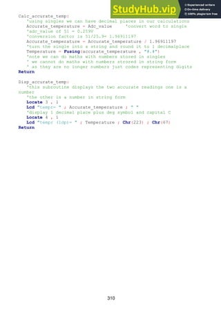 310
Calc_accurate_temp:
'using singles we can have decimal places in our calculations
Accurate_temperature = Adc_value 'convert word to single
'adc_value of 51 = 0.259V
'conversion factor is 51/25.9= 1.96911197
Accurate_temperature = Accurate_temperature / 1.96911197
'turn the single into a string and round it to 1 decimalplace
Temperature = Fusing(accurate_temperature , "#.#")
'note we can do maths with numbers stored in singles
' we cannot do maths with numbers strored in string form
' as they are no longer numbers just codes representing digits
Return
Disp_accurate_temp:
'this subroutine displays the two accurate readings one is a
number
'the other is a number in string form
Locate 3 , 1
Lcd "tempr= " ; Accurate_temperature ; " "
'display 1 decimal place plus deg symbol and capital C
Locate 4 , 1
Lcd "tempr (1dp)= " ; Temperature ; Chr(223) ; Chr(67)
Return
 