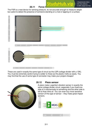 311
20.11 Force Sensitive Resistors
The FSR is a neat device for sensing pressure, its not accurate enough to measure weight
but useful to detect the presence of someone standing on a mat or tapping on a surface.
These are used in exactly the same type of circuit as the LDR (voltage divider with a 10K).
You must be extremely careful trying to solder to these as the plastic melts so easily. You
may find that the use of some type of connector may make your project cheaper!
20.12 Piezo sensor
A piezo make s aperfect vibration sensor in exactly the
same voltage divider circuit, especially if you fixed one
side of it mechanically to something and the other side is
left to float inthe air. You can even buy more sensitive
version of this type of sensor – they make great impact
sensors.
 