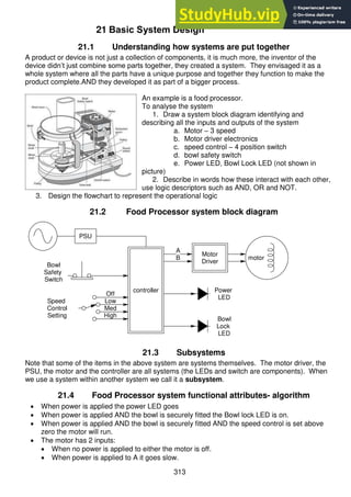 313
21 Basic System Design
21.1 Understanding how systems are put together
A product or device is not just a collection of components, it is much more, the inventor of the
device didn’t just combine some parts together, they created a system. They envisaged it as a
whole system where all the parts have a unique purpose and together they function to make the
product complete.AND they developed it as part of a bigger process.
An example is a food processor.
To analyse the system
1. Draw a system block diagram identifying and
describing all the inputs and outputs of the system
a. Motor – 3 speed
b. Motor driver electronics
c. speed control – 4 position switch
d. bowl safety switch
e. Power LED, Bowl Lock LED (not shown in
picture)
2. Describe in words how these interact with each other,
use logic descriptors such as AND, OR and NOT.
3. Design the flowchart to represent the operational logic
21.2 Food Processor system block diagram
PSU
Bowl
Safety
Switch
controller
motor
Motor
Driver
Speed
Control
Setting
Off
Low
Med
High
Bowl
Lock
LED
Power
LED
A
B
21.3 Subsystems
Note that some of the items in the above system are systems themselves. The motor driver, the
PSU, the motor and the controller are all systems (the LEDs and switch are components). When
we use a system within another system we call it a subsystem.
21.4 Food Processor system functional attributes- algorithm
 When power is applied the power LED goes
 When power is applied AND the bowl is securely fitted the Bowl lock LED is on.
 When power is applied AND the bowl is securely fitted AND the speed control is set above
zero the motor will run.
 The motor has 2 inputs:
 When no power is applied to either the motor is off.
 When power is applied to A it goes slow.
 