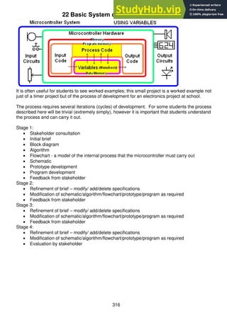 316
22 Basic System development - Time Tracker.
It is often useful for students to see worked examples; this small project is a worked example not
just of a timer project but of the process of development for an electronics project at school.
The process requires several iterations (cycles) of development. For some students the process
described here will be trivial (extremely simply), however it is important that students understand
the process and can carry it out.
Stage 1:
 Stakeholder consultation
 Initial brief
 Block diagram
 Algorithm
 Flowchart - a model of the internal process that the microcontroller must carry out
 Schematic
 Prototype development
 Program development
 Feedback from stakeholder
Stage 2:
 Refinement of brief – modify/ add/delete specifications
 Modification of schematic/algorithm/flowchart/prototype/program as required
 Feedback from stakeholder
Stage 3:
 Refinement of brief – modify/ add/delete specifications
 Modification of schematic/algorithm/flowchart/prototype/program as required
 Feedback from stakeholder
Stage 4:
 Refinement of brief – modify/ add/delete specifications
 Modification of schematic/algorithm/flowchart/prototype/program as required
 Evaluation by stakeholder
 