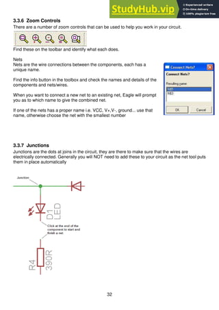 32
3.3.6 Zoom Controls
There are a number of zoom controls that can be used to help you work in your circuit.
Find these on the toolbar and identify what each does.
Nets
Nets are the wire connections between the components, each has a
unique name.
Find the info button in the toolbox and check the names and details of the
components and nets/wires.
When you want to connect a new net to an existing net, Eagle will prompt
you as to which name to give the combined net.
If one of the nets has a proper name i.e. VCC, V+,V-, ground... use that
name, otherwise choose the net with the smallest number
3.3.7 Junctions
Junctions are the dots at joins in the circuit, they are there to make sure that the wires are
electrically connected. Generally you will NOT need to add these to your circuit as the net tool puts
them in place automatically
 