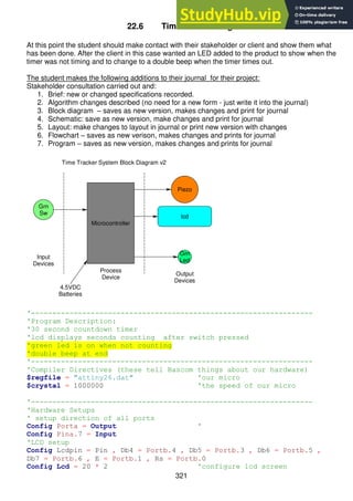 321
22.6 Time Tracker stage 2
At this point the student should make contact with their stakeholder or client and show them what
has been done. After the client in this case wanted an LED added to the product to show when the
timer was not timing and to change to a double beep when the timer times out.
The student makes the following additions to their journal for their project:
Stakeholder consultation carried out and:
1. Brief: new or changed specifications recorded.
2. Algorithm changes described (no need for a new form - just write it into the journal)
3. Block diagram – saves as new version, makes changes and print for journal
4. Schematic: save as new version, make changes and print for journal
5. Layout: make changes to layout in journal or print new version with changes
6. Flowchart – saves as new verison, makes changes and prints for journal
7. Program – saves as new version, makes changes and prints for journal
'------------------------------------------------------------------
'Program Description:
'30 second countdown timer
'lcd displays seconds counting after switch pressed
'green led is on when not counting
'double beep at end
'------------------------------------------------------------------
'Compiler Directives (these tell Bascom things about our hardware)
$regfile = "attiny26.dat" 'our micro
$crystal = 1000000 'the speed of our micro
'------------------------------------------------------------------
'Hardware Setups
' setup direction of all ports
Config Porta = Output '
Config Pina.7 = Input
'LCD setup
Config Lcdpin = Pin , Db4 = Portb.4 , Db5 = Portb.3 , Db6 = Portb.5 ,
Db7 = Portb.6 , E = Portb.1 , Rs = Portb.0
Config Lcd = 20 * 2 'configure lcd screen
Piezo
lcd
Grn
Sw
Input
Devices
Process
Device
Output
Devices
4.5VDC
Batteries
Microcontroller
Grn
Led
Time Tracker System Block Diagram v2
 