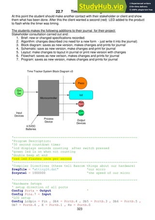 323
22.7 Time Tracker stage 3
At this point the student should make another contact with their stakeholder or client and show
them what has been done. After this the client wanted a second (red) LED added to the product
to flash while the timer was timing.
The students makes the following additions to their journal for their project:
Stakeholder consultation carried out and:
1. Brief: new or changed specifications recorded.
2. Algorithm: changes described (no need for a new form - just write it into the journal)
3. Block diagram: saves as new version, makes changes and prints for journal
4. Schematic: save as new version, make changes and print for journal
5. Layout: make changes to layout in journal or print new version with changes
6. Flowchart: saves as new verison, makes changes and prints for journal
7. Program: saves as new version, makes changes and prints for journal
'------------------------------------------------------------------
'Program Description:
'30 second countdown timer
'lcd displays seconds counting after switch pressed
'green led is on when not counting
'double beep at end
'red led flashes once per second
'------------------------------------------------------------------
'Compiler Directives (these tell Bascom things about our hardware)
$regfile = "attiny26.dat" 'our micro
$crystal = 1000000 'the speed of our micro
'------------------------------------------------------------------
'Hardware Setups
' setup direction of all ports
Config Porta = Output '
Config Pina.7 = Input
'LCD setup
Config Lcdpin = Pin , Db4 = Portb.4 , Db5 = Portb.3 , Db6 = Portb.5 ,
Db7 = Portb.6 , E = Portb.1 , Rs = Portb.0
Piezo
lcd
Red
Led
Grn
Led
Grn
Sw
Input
Devices
Process
Device
Output
Devices
4.5VDC
Batteries
Microcontroller
Time Tracker System Block Diagram v3
 