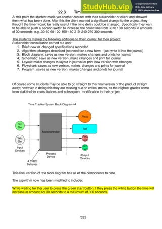 325
22.8 Time Tracker stage 4
At this point the student made yet another contact with their stakeholder or client and showed
them what has been done. After this the client wanted a significant change to the project; they
thought the timer would be really useful if the time delay could be changed. Specifically they want
to be able to push a second switch to increase the count time from 30 to 100 seconds in amounts
of 30 seconds; e.g. 30-60-90-120-150-180-210-240-270-300 seconds.
The students makes the following additions to their journal for their project:
Stakeholder consultation carried out and:
1. Brief: new or changed specifications recorded.
2. Algorithm: changes described (no need for a new form - just write it into the journal)
3. Block diagram: saves as new version, makes changes and prints for journal
4. Schematic: save as new version, make changes and print for journal
5. Layout: make changes to layout in journal or print new version with changes
6. Flowchart: saves as new verison, makes changes and prints for journal
7. Program: saves as new version, makes changes and prints for journal
Of course some students may be able to go straight to this final version of the product straight
away; however in doing this they are missing out on critical marks, as the highest grades come
from stakeholder consultations and subsequent modification to their project.
This final version of the block fiagram has all of the components to date.
The algorithm now has been modified to include:
While waiting for the user to press the green start button, f they press the white button the time will
increase in amount sof 30 seconds to a maximum of 300 seconds.
Piezo
lcd
Red
Led
Grn
Led
Grn
Sw
Wht
Sw
Input
Devices
Process
Device
Output
Devices
4.5VDC
Batteries
Microcontroller
Time Tracker System Block Diagram v4
 