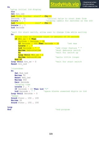 328
Do
'setup initial lcd display
Cls
Set Grn_led
Lcd "Time Tracker start" ; Chr(0)
Seconds = 30 'initial value to count down from
Locate 2 , 1 'display labels for switches on the LCD
Lcd "count= incr" ; Chr(0)
Locate 2 , 7
Lcd Seconds
'wait for start switch, allow user to change time while waiting
Do
'allow user to increase count in amounts of 30 seconds
If Wht_sw = 0 Then
Seconds = Seconds + 30
If Seconds > 300 Then Seconds = 30 'set max
Locate 2 , 7
Lcd Seconds ; " " 'add clear feature “ “
Waitms Debouncetime 'must debounce switch
Do 'wait for switch up
Loop Until Wht_sw = 1
Waitms Debouncetime 'waita little longer
End If
Loop Until Grn_sw = 0 'wait for start switch
Reset Grn_led
'countdown
Do
Set Red_led
Waitms 50
Reset Red_led
Waitms 950
Decr Seconds
'display time
Locate 2 , 7
If Seconds < 10 Then Lcd "0"
Lcd Seconds ; " " 'space blanks unwanted digits on lcd
Loop Until Seconds = 0
'beeps
Sound Piezo , 150 , 100
Waitms 50
Sound Piezo , 150 , 100
Loop
End 'end program
 