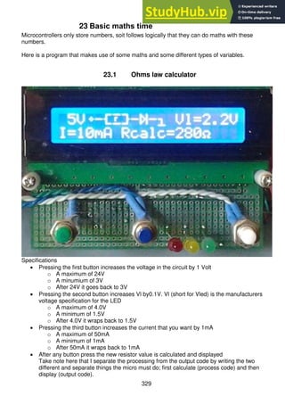 329
23 Basic maths time
Microcontrollers only store numbers, soit follows logically that they can do maths with these
numbers.
Here is a program that makes use of some maths and some different types of variables.
23.1 Ohms law calculator
Specifications
 Pressing the first button increases the voltage in the circuit by 1 Volt
o A maximum of 24V
o A minumium of 3V
o After 24V it goes back to 3V
 Pressing the second button increases Vl by0.1V. Vl (short for Vled) is the manufacturers
voltage specification for the LED
o A maximum of 4.0V
o A minimum of 1.5V
o After 4.0V it wraps back to 1.5V
 Pressing the third button increases the current that you want by 1mA
o A maximum of 50mA
o A minimum of 1mA
o After 50mA it wraps back to 1mA
 After any button press the new resistor value is calculated and displayed
Take note here that I separate the processing from the output code by writing the two
different and separate things the micro must do; first calculate (process code) and then
display (output code).
 