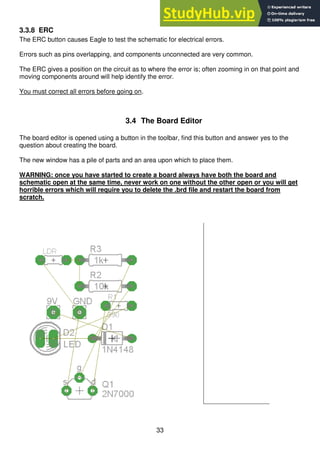 33
3.3.8 ERC
The ERC button causes Eagle to test the schematic for electrical errors.
Errors such as pins overlapping, and components unconnected are very common.
The ERC gives a position on the circuit as to where the error is; often zooming in on that point and
moving components around will help identify the error.
You must correct all errors before going on.
3.4 The Board Editor
The board editor is opened using a button in the toolbar, find this button and answer yes to the
question about creating the board.
The new window has a pile of parts and an area upon which to place them.
WARNING: once you have started to create a board always have both the board and
schematic open at the same time, never work on one without the other open or you will get
horrible errors which will require you to delete the .brd file and restart the board from
scratch.
 