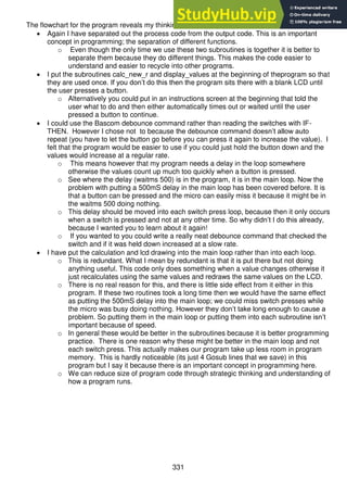 331
The flowchart for the program reveals my thinking while designing the program flow.
 Again I have separated out the process code from the output code. This is an important
concept in programming; the separation of different functions.
o Even though the only time we use these two subroutines is together it is better to
separate them because they do different things. This makes the code easier to
understand and easier to recycle into other programs.
 I put the subroutines calc_new_r and display_values at the beginning of theprogram so that
they are used once. If you don’t do this then the program sits there with a blank LCD until
the user presses a button.
o Alternatively you could put in an instructions screen at the beginning that told the
user what to do and then either automatically times out or waited until the user
pressed a button to continue.
 I could use the Bascom debounce command rather than reading the switches with IF-
THEN. However I chose not to because the debounce command doesn’t allow auto
repeat (you have to let the button go before you can press it again to increase the value). I
felt that the program would be easier to use if you could just hold the button down and the
values would increase at a regular rate.
o This means however that my program needs a delay in the loop somewhere
otherwise the values count up much too quickly when a button is pressed.
o See where the delay (waitms 500) is in the program, it is in the main loop. Now the
problem with putting a 500mS delay in the main loop has been covered before. It is
that a button can be pressed and the micro can easily miss it because it might be in
the waitms 500 doing nothing.
o This delay should be moved into each switch press loop, because then it only occurs
when a switch is pressed and not at any other time. So why didn’t I do this already,
because I wanted you to learn about it again!
o If you wanted to you could write a really neat debounce command that checked the
switch and if it was held down increased at a slow rate.
 I have put the calculation and lcd drawing into the main loop rather than into each loop.
o This is redundant. What I mean by redundant is that it is put there but not doing
anything useful. This code only does something when a value changes otherwise it
just recalculates using the same values and redraws the same values on the LCD.
o There is no real reason for this, and there is little side effect from it either in this
program. If these two routines took a long time then we would have the same effect
as putting the 500mS delay into the main loop; we could miss switch presses while
the micro was busy doing nothing. However they don’t take long enough to cause a
problem. So putting them in the main loop or putting them into each subroutine isn’t
important because of speed.
o In general these would be better in the subroutines because it is better programming
practice. There is one reason why these might be better in the main loop and not
each switch press. This actually makes our program take up less room in program
memory. This is hardly noticeable (its just 4 Gosub lines that we save) in this
program but I say it because there is an important concept in programming here.
o We can reduce size of program code through strategic thinking and understanding of
how a program runs.
 
