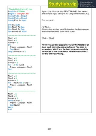335
' SimpleMultiplicationV1.bas
$crystal = 1000000
$regfile = "attiny461.dat"
Config Porta = Output
Config Portb = Output
Config Pina.3 = Input
Dim I As Byte
Dim Num1 As Byte
Dim Num2 As Byte
Dim Answer As Word
'************************************
Num1 = 6
Num2 = 9
Answer = 0
Do
Answer = Answer + Num1
Decr Num2
Loop Until Num2 = 0
'************************************
Num1 = 6
Num2 = 9
Answer = 0
For I = 0 To Num2
Answer = Answer + Num1
Next
'************************************
Num1 = 6
Num2 = 9
Answer = 0
For I = Num2 To 0 Step -1
Answer = Answer + Num1
Next
'************************************
Num1 = 6
Num2 = 9
Answer = 0
While Num2 > 0
Answer = Answer + Num1
Decr Num2
Wend
End
If you copy this code into BASCOM-AVR, then save it
and compile it you can try it out using the simulator (F2).
Do-Loop Until…
For-Next…
this requires another variable to act as the loop counter,
and can either count up or count down.
While – Wend
When you run this program you will find that two of
them work correctly and two do not! You need to
understand which and fix them; so watch carefully
the values of the variables in the simulator and fix
the two that need fixing.
 