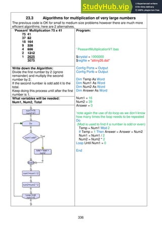 336
23.3 Algorithms for multiplication of very large numbers
The previous code is OK for small to medium size problems however there are much more
efficient algorithms; here are 2 alternatives.
‘Peasant’ Multiplication 75 x 41
75 41
37 82
18 164
9 328
4 656
2 1312
1 2625
3075
Program:
' PeasantMultiplicationV1.bas
$crystal = 1000000
$regfile = "attiny26.dat"
Config Porta = Output
Config Portb = Output
Dim Temp As Word
Dim Num1 As Word
Dim Num2 As Word
Dim Answer As Word
Num1 = 16
Num2 = 39
Answer = 0
‘note again the use of do-loop as we don’t know
how many times the loop needs to be repeated
Do
(Mod is used to find if a number is odd or even)
Temp = Num1 Mod 2
If Temp = 1 Then Answer = Answer + Num2
Num1 = Num1 / 2
Num2 = Num2 * 2
Loop Until Num1 = 0
End
Write down the Algorithm:
Divide the first number by 2 (ignore
remainder) and multiply the second
number by 2.
If the second number is odd add it to the
total.
Keep doing this process until after the first
number is 1.
What variables will be needed:
Num1, Num2, Total
 