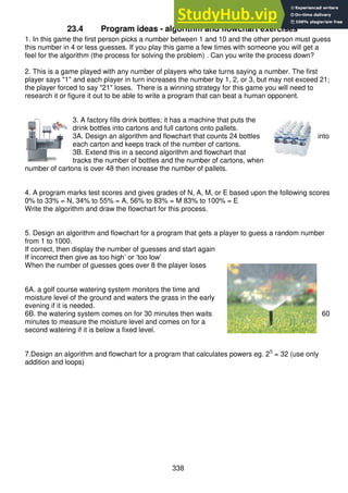 338
23.4 Program ideas - algorithm and flowchart exercises
1. In this game the first person picks a number between 1 and 10 and the other person must guess
this number in 4 or less guesses. If you play this game a few times with someone you will get a
feel for the algorithm (the process for solving the problem) . Can you write the process down?
2. This is a game played with any number of players who take turns saying a number. The first
player says "1" and each player in turn increases the number by 1, 2, or 3, but may not exceed 21;
the player forced to say "21" loses. There is a winning strategy for this game you will need to
research it or figure it out to be able to write a program that can beat a human opponent.
3. A factory fills drink bottles; it has a machine that puts the
drink bottles into cartons and full cartons onto pallets.
3A. Design an algorithm and flowchart that counts 24 bottles into
each carton and keeps track of the number of cartons.
3B. Extend this in a second algorithm and flowchart that
tracks the number of bottles and the number of cartons, when
number of cartons is over 48 then increase the number of pallets.
4. A program marks test scores and gives grades of N, A, M, or E based upon the following scores
0% to 33% = N, 34% to 55% = A, 56% to 83% = M 83% to 100% = E
Write the algorithm and draw the flowchart for this process.
5. Design an algorithm and flowchart for a program that gets a player to guess a random number
from 1 to 1000.
If correct, then display the number of guesses and start again
If incorrect then give as too high’ or ‘too low’
When the number of guesses goes over 8 the player loses
6A. a golf course watering system monitors the time and
moisture level of the ground and waters the grass in the early
evening if it is needed.
6B. the watering system comes on for 30 minutes then waits 60
minutes to measure the moisture level and comes on for a
second watering if it is below a fixed level.
7.Design an algorithm and flowchart for a program that calculates powers eg. 25
= 32 (use only
addition and loops)
 