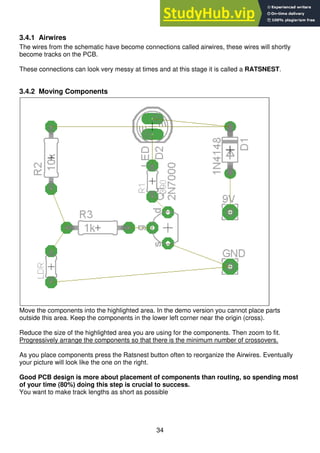 34
3.4.1 Airwires
The wires from the schematic have become connections called airwires, these wires will shortly
become tracks on the PCB.
These connections can look very messy at times and at this stage it is called a RATSNEST.
3.4.2 Moving Components
Move the components into the highlighted area. In the demo version you cannot place parts
outside this area. Keep the components in the lower left corner near the origin (cross).
Reduce the size of the highlighted area you are using for the components. Then zoom to fit.
Progressively arrange the components so that there is the minimum number of crossovers.
As you place components press the Ratsnest button often to reorganize the Airwires. Eventually
your picture will look like the one on the right.
Good PCB design is more about placement of components than routing, so spending most
of your time (80%) doing this step is crucial to success.
You want to make track lengths as short as possible
 