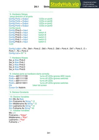 341
24.1 Strings assignment
'------------------------------------------------------------------
' 6. Hardware Setups
' setup direction of all ports
Config Porta = Output 'LEDs on portA
Config Portb = Output 'LEDs on portB
Config Portc = Output 'LEDs on portC
Config Portd = Output 'LEDs on portD
'config inputs
Config Pina.0 = Input ' ldr
Config Pind.2 = Input 'switch A
Config Pind.3 = Input 'switch B
Config Pind.6 = Input 'switch C
Config Pinb.1 = Input 'switch D
Config Pinb.0 = Input 'switch E
'LCD
Config Lcdpin = Pin , Db4 = Portc.2 , Db5 = Portc.3 , Db6 = Portc.4 , Db7 = Portc.5 , E =
Portc.1 , Rs = Portc.0
Config Lcd = 20 * 4
' 7. Hardware Aliases
Sw_a Alias Pinb.0
Sw_b Alias Pinb.1
Sw_c Alias Pind.2
Sw_d Alias Pind.3
Sw_e Alias Pind.6
' 8. initialise ports so hardware starts correctly
Porta = &B11111100 'turns off LEDs ignores ADC inputs
Portb = &B11111100 'turns off LEDs ignores switches
Portc = &B11111111 'turns off LEDs
Portd = &B10110011 'turns off LEDs ignores switches
Cls 'clear lcd screen
Cursor On Noblink
'------------------------------------------------------------------
' 9. Declare Constants
'------------------------------------------------------------------
' 10. Declare Variables
Dim Mix As Byte
Dim Firstname As String * 12
Dim Middlename As String * 12
Dim Lastname As String * 12
Dim Fullname As String * 40
' 11. Initialise Variables
Mix = 0
Firstname = "Edgar"
Middlename = "Alan"
Lastname = "Poe"
Fullname = ""
 