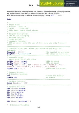 346
24.3 Time in a string
Previously we wrote a small program that created a very simple clock. To display the time
we put the time on the screen as hours, minutes and seconds e.g. 10:07:01
We could create a string to hold the time and display it using Lcd Timestr
$sim
'-----------------------------------------------------------------
' Title Block
' Author: B.Collis
' Date: 14 Aug 2003
' File Name: simple clock v1.bas
'-----------------------------------------------------------------
' Program Description:
' use an LCD to display
' Program Features:
' outer do-loop
' Hardware Features:
' LCD on portc - note the use of 4 bit mode and only 2 control
lines
'-----------------------------------------------------------------
' Compiler Directives (these tell Bascom things about our
hardware)
$crystal = 8000000 'the crystal we are using
$regfile = "attiny26.dat" 'the micro we are using
'-----------------------------------------------------------------
' Hardware Setups
' setup direction of all ports
Config Porta = Output 'LEDs on portA
Config Portb = Output 'LEDs on portB
Config Lcdpin = Pin , Db4 = Portb.2 , Db5 = Portb.3 , Db6 =
Portb.4 , Db7 = Portb.5 , E = Portb.1 , Rs = Portb.0
Config Lcd = 20 * 2 'configure lcd screen
' Harware Aliases
' initialise hardware
Cls 'clears LCD display
Cursor Off 'no cursor
'-----------------------------------------------------------------
' Declare Constants
Const Timedelay = 350
'-----------------------------------------------------------------
' Declare Variables
Dim Seconds As Byte
Dim Minutes As Byte
Dim Hours As Byte
Dim Day As Byte
Dim Month As Byte
Dim Year As Byte
Dim Timestr As String * 8
' Initialise Variables
 