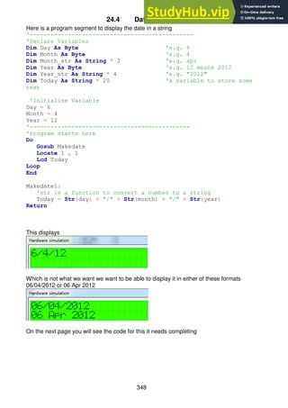 348
24.4 Date in a string
Here is a program segment to display the date in a string
'-----------------------------------------------
'Declare Variables
Dim Day As Byte 'e.g. 6
Dim Month As Byte 'e.g. 4
Dim Month_str As String * 3 'e.g. apr
Dim Year As Byte 'e.g. 12 means 2012
Dim Year_str As String * 4 'e.g. "2012"
Dim Today As String * 20 'a variable to store some
text
'Initialise Variable
Day = 6
Month = 4
Year = 12
'----------------------------------------------
'Program starts here
Do
Gosub Makedate
Locate 1 , 1
Lcd Today
Loop
End
Makedate1:
'str is a function to convert a number to a string
Today = Str(day) + "/" + Str(month) + "/" + Str(year)
Return
This displays
Which is not what we want we want to be able to display it in either of these formats
06/04/2012 or 06 Apr 2012
On the next page you will see the code for this it needs completing
 